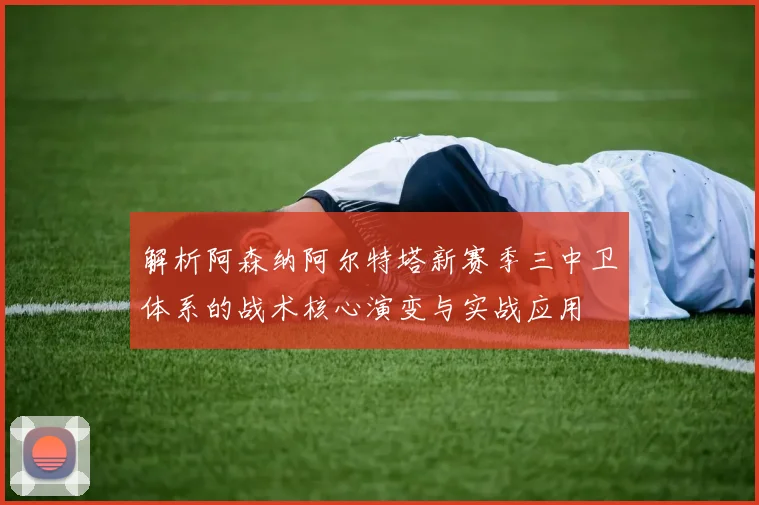 解析阿森纳阿尔特塔新赛季三中卫体系的战术核心演变与实战应用