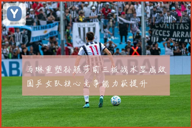马琳重塑孙颖莎前三板战术显成效国乒女队核心竞争能力获提升