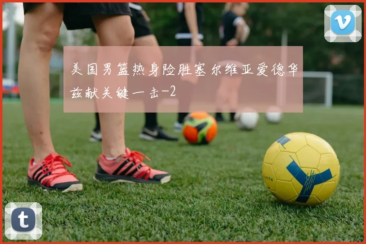 美国男篮热身险胜塞尔维亚爱德华兹献关键一击