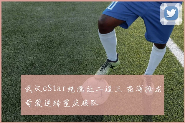 武汉eStar绝境让二追三 花海抢龙奇袭逆转重庆狼队