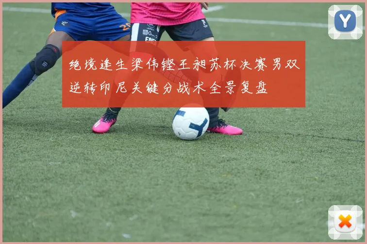 绝境逢生梁伟铿王昶苏杯决赛男双逆转印尼关键分战术全景复盘