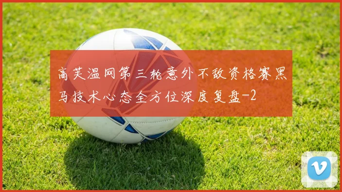 高芙温网第三轮意外不敌资格赛黑马技术心态全方位深度复盘