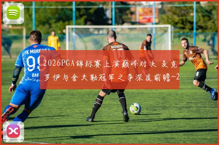 2026PGA锦标赛上演巅峰对决 麦克罗伊与舍夫勒冠军之争深度前瞻