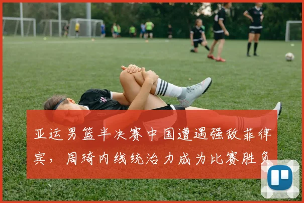亚运男篮半决赛中国遭遇强敌菲律宾，周琦内线统治力成为比赛胜负关键手
