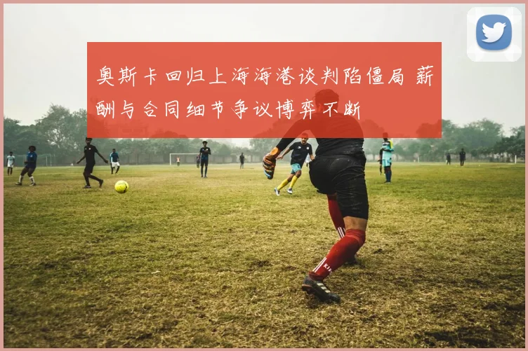 奥斯卡回归上海海港谈判陷僵局 薪酬与合同细节争议博弈不断