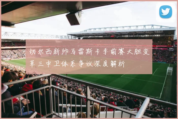 切尔西新帅马雷斯卡季前赛大胆变革三中卫体系争议深度解析