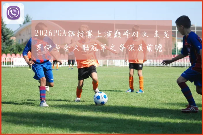 2026PGA锦标赛上演巅峰对决 麦克罗伊与舍夫勒冠军之争深度前瞻