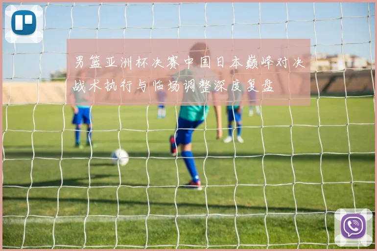 男篮亚洲杯决赛中国日本巅峰对决战术执行与临场调整深度复盘