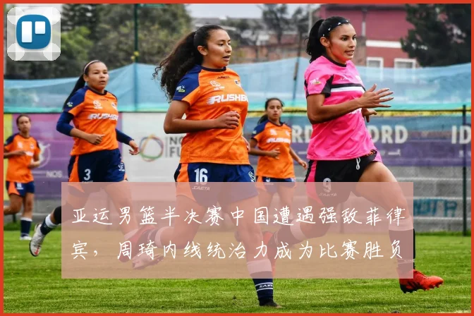亚运男篮半决赛中国遭遇强敌菲律宾，周琦内线统治力成为比赛胜负关键手