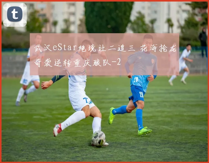 武汉eStar绝境让二追三 花海抢龙奇袭逆转重庆狼队