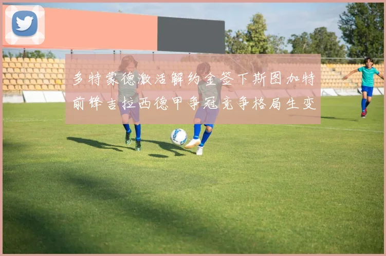 多特蒙德激活解约金签下斯图加特前锋吉拉西德甲争冠竞争格局生变