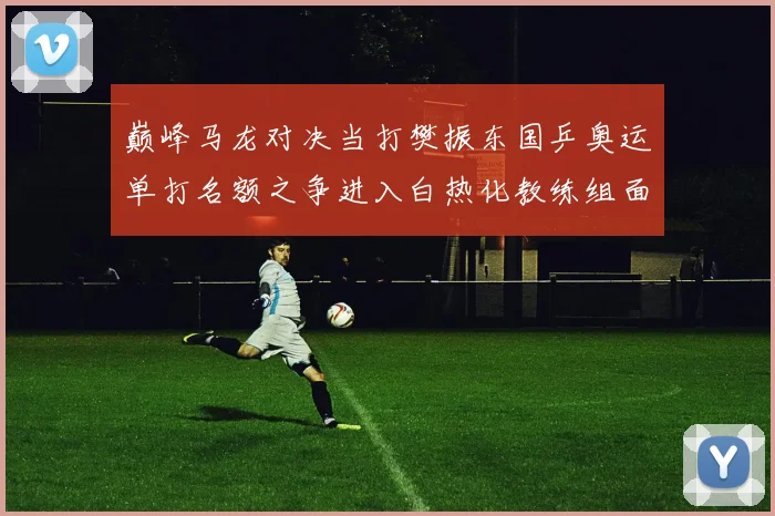 巅峰马龙对决当打樊振东国乒奥运单打名额之争进入白热化教练组面临两难选择