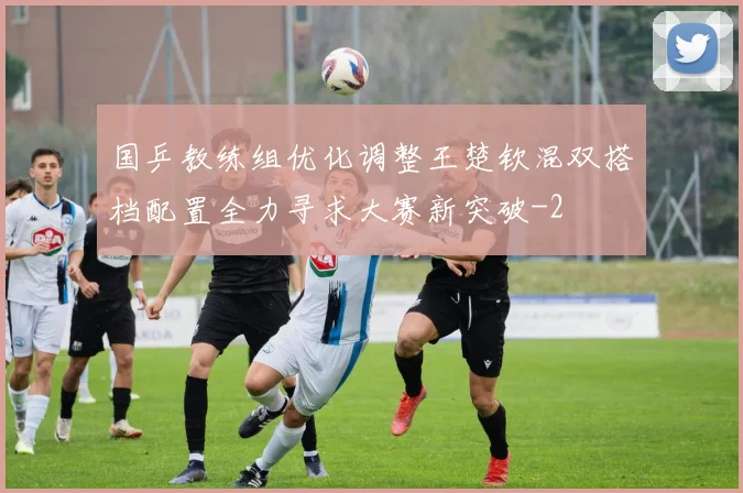 国乒教练组优化调整王楚钦混双搭档配置全力寻求大赛新突破