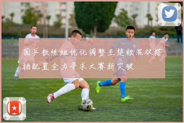 国乒教练组优化调整王楚钦混双搭档配置全力寻求大赛新突破