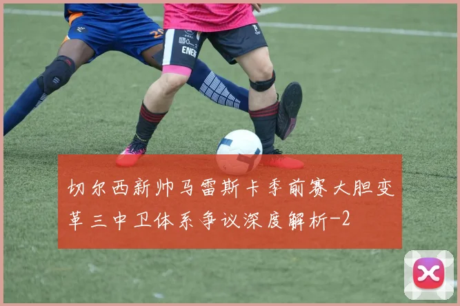 切尔西新帅马雷斯卡季前赛大胆变革三中卫体系争议深度解析