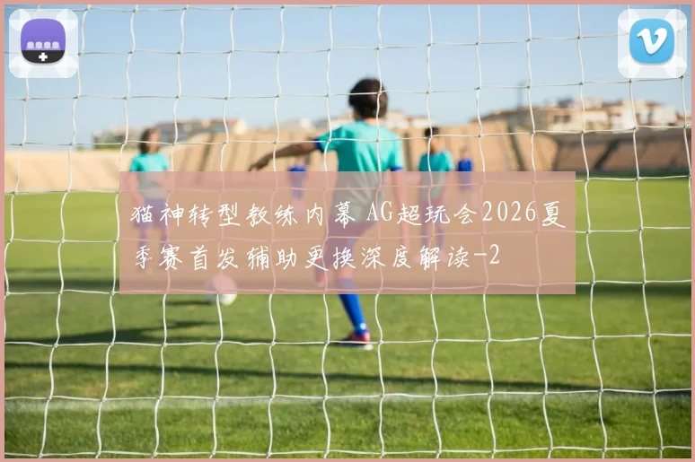 猫神转型教练内幕 AG超玩会2026夏季赛首发辅助更换深度解读