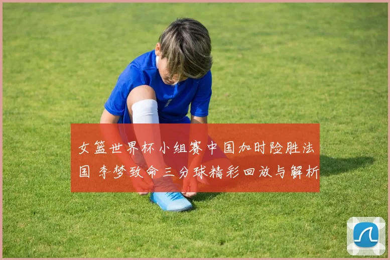 女篮世界杯小组赛中国加时险胜法国 李梦致命三分球精彩回放与解析