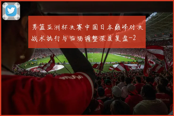 男篮亚洲杯决赛中国日本巅峰对决战术执行与临场调整深度复盘