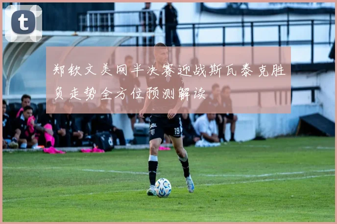 郑钦文美网半决赛迎战斯瓦泰克胜负走势全方位预测解读