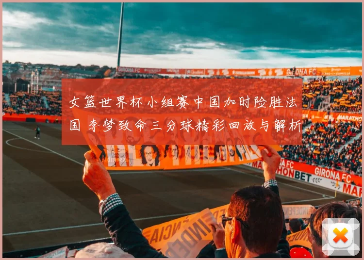 女篮世界杯小组赛中国加时险胜法国 李梦致命三分球精彩回放与解析